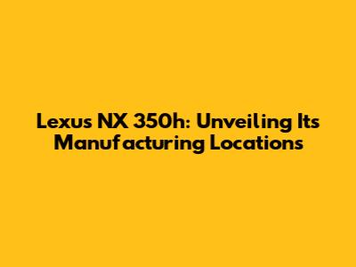 Lexus NX 350h: Unveiling Its Manufacturing Locations