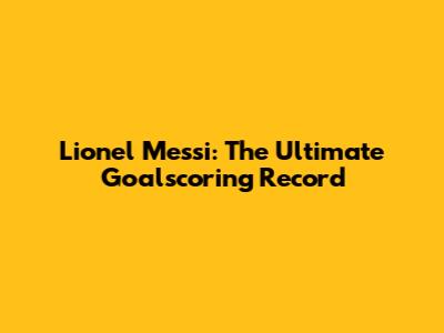 Lionel Messi: The Ultimate Goalscoring Record
