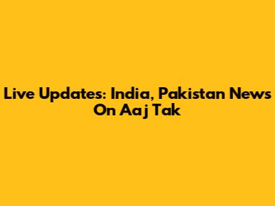 Live Updates: India, Pakistan News On Aaj Tak