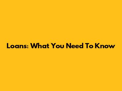 Loans: What You Need To Know