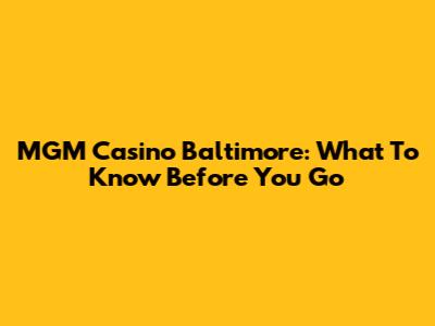 MGM Casino Baltimore: What To Know Before You Go
