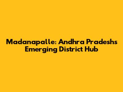 Madanapalle: Andhra Pradesh's Emerging District Hub