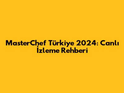 MasterChef Türkiye 2024: Canlı İzleme Rehberi