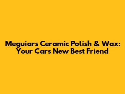 Meguiar's Ceramic Polish & Wax: Your Car's New Best Friend