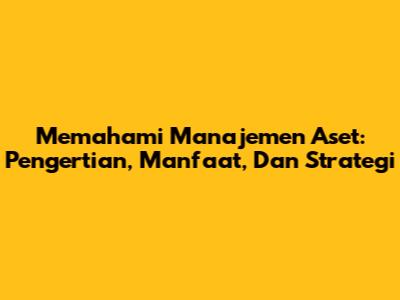 Memahami Manajemen Aset: Pengertian, Manfaat, Dan Strategi