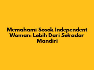 Memahami Sosok Independent Woman: Lebih Dari Sekadar Mandiri