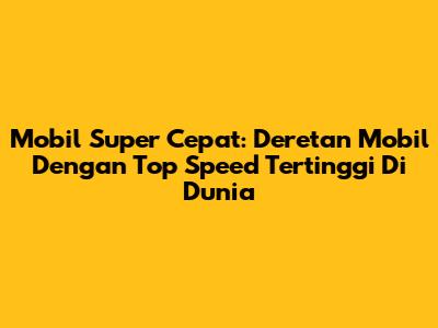 Mobil Super Cepat: Deretan Mobil Dengan Top Speed Tertinggi Di Dunia