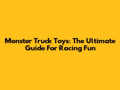 Monster Truck Toys: The Ultimate Guide For Racing Fun