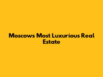 Moscow's Most Luxurious Real Estate