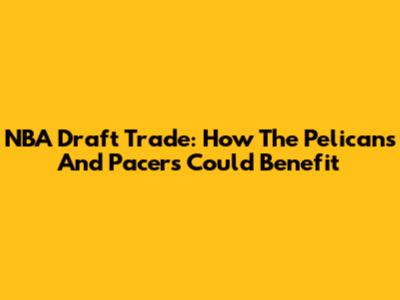 NBA Draft Trade: How The Pelicans And Pacers Could Benefit