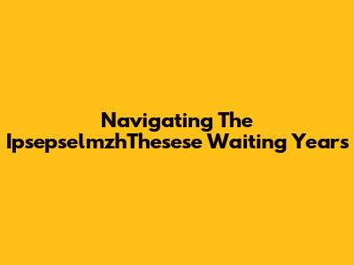 Navigating The 'IpsepselmzhThesese' Waiting Years