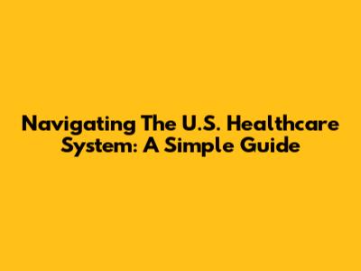 Navigating The U.S. Healthcare System: A Simple Guide