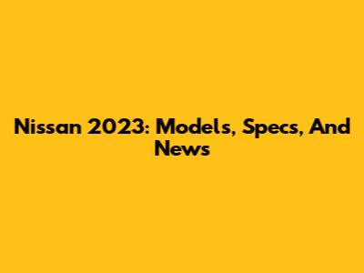 Nissan 2023: Models, Specs, And News
