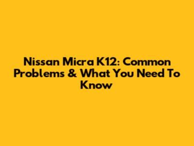 Nissan Micra K12: Common Problems & What You Need To Know