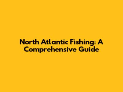 North Atlantic Fishing: A Comprehensive Guide