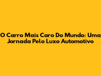 O Carro Mais Caro Do Mundo: Uma Jornada Pelo Luxo Automotivo