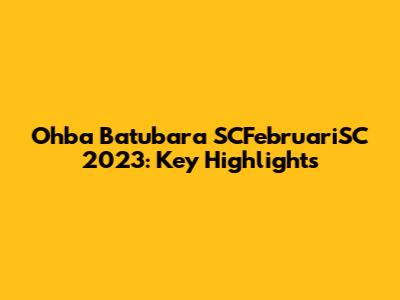 Ohba Batubara SCFebruariSC 2023: Key Highlights