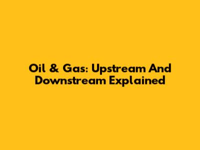 Oil & Gas: Upstream And Downstream Explained