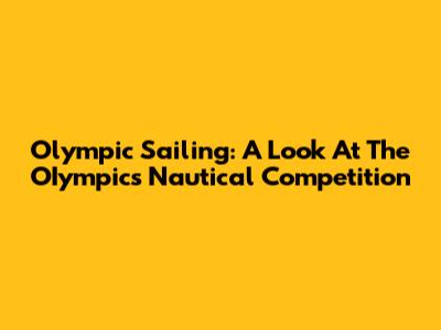 Olympic Sailing: A Look At The OIympics' Nautical Competition