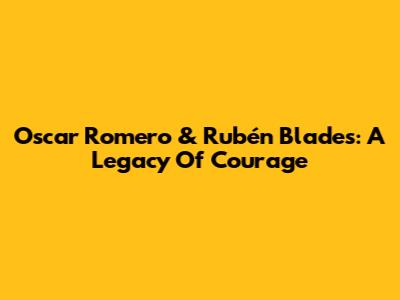 Oscar Romero & Rubén Blades: A Legacy Of Courage