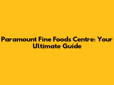 Paramount Fine Foods Centre: Your Ultimate Guide