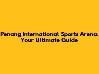 Penang International Sports Arena: Your Ultimate Guide