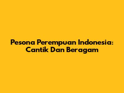 Pesona Perempuan Indonesia: Cantik Dan Beragam