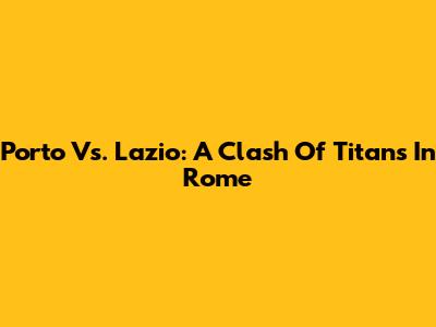 Porto Vs. Lazio: A Clash Of Titans In Rome