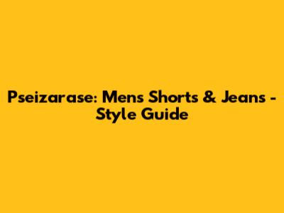 Pseizarase: Men's Shorts & Jeans - Style Guide