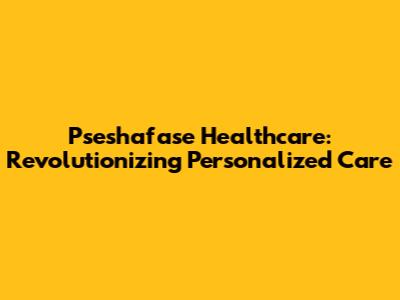 Pseshafase Healthcare: Revolutionizing Personalized Care