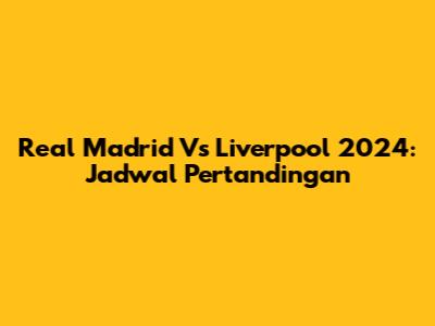 Real Madrid Vs Liverpool 2024: Jadwal Pertandingan