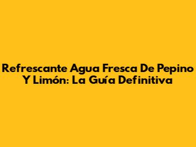 Refrescante Agua Fresca De Pepino Y Limón: La Guía Definitiva