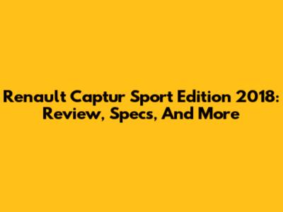 Renault Captur Sport Edition 2018: Review, Specs, And More