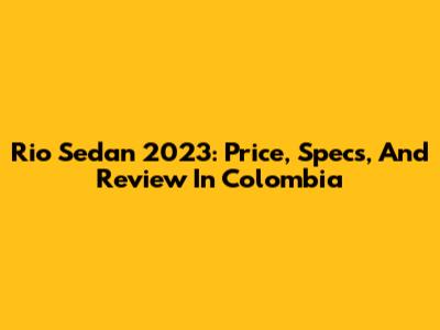 Rio Sedan 2023: Price, Specs, And Review In Colombia