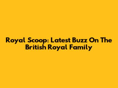 Royal Scoop: Latest Buzz On The British Royal Family