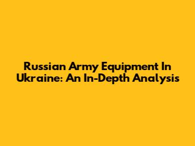 Russian Army Equipment In Ukraine: An In-Depth Analysis