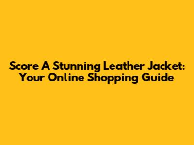 Score A Stunning Leather Jacket: Your Online Shopping Guide
