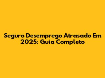 Seguro Desemprego Atrasado Em 2025: Guia Completo