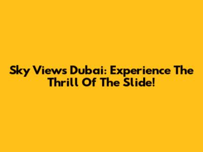 Sky Views Dubai: Experience The Thrill Of The Slide!