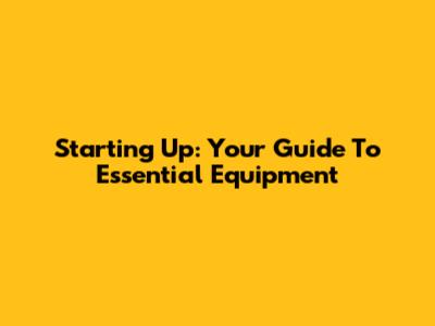 Starting Up: Your Guide To Essential Equipment