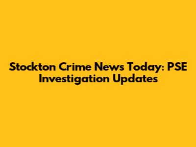 Stockton Crime News Today: PSE Investigation Updates