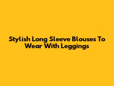 Stylish Long Sleeve Blouses To Wear With Leggings