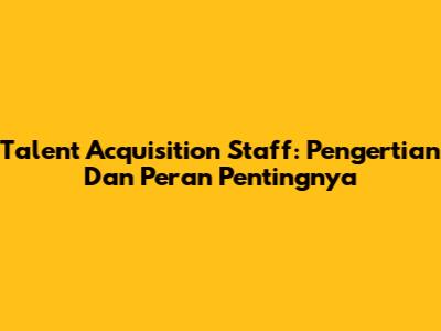 Talent Acquisition Staff: Pengertian Dan Peran Pentingnya