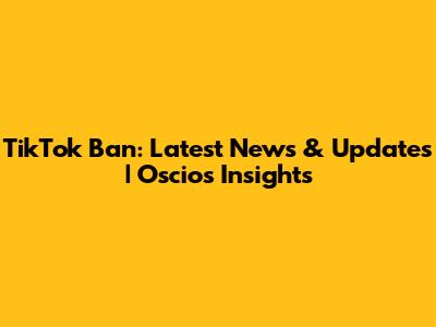 TikTok Ban: Latest News & Updates | Oscios Insights