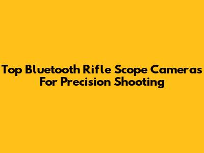 Top Bluetooth Rifle Scope Cameras For Precision Shooting