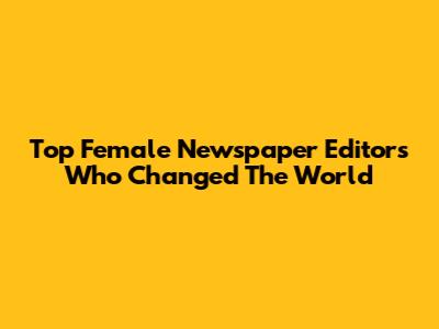 Top Female Newspaper Editors Who Changed The World