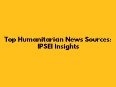 Top Humanitarian News Sources: IPSEI Insights