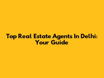 Top Real Estate Agents In Delhi: Your Guide