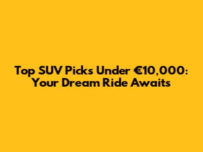 Top SUV Picks Under €10,000: Your Dream Ride Awaits