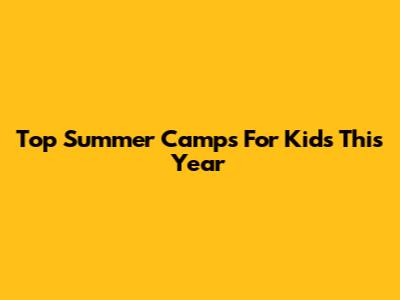 Top Summer Camps For Kids This Year